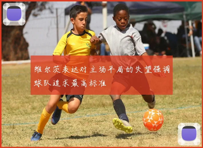 维尔茨表达对主场平局的失望强调球队追求最高标准