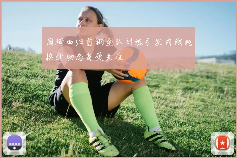 周琦回归首钢全队训练引发内线轮换新动态备受关注