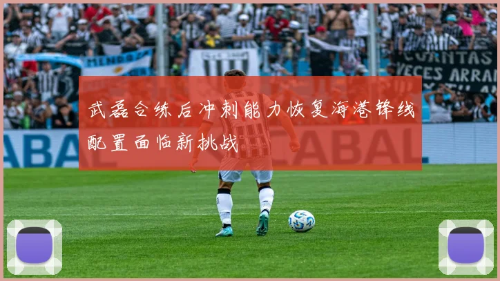 武磊合练后冲刺能力恢复海港锋线配置面临新挑战